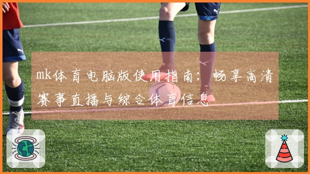 mk体育电脑版使用指南：畅享高清赛事直播与综合体育信息
