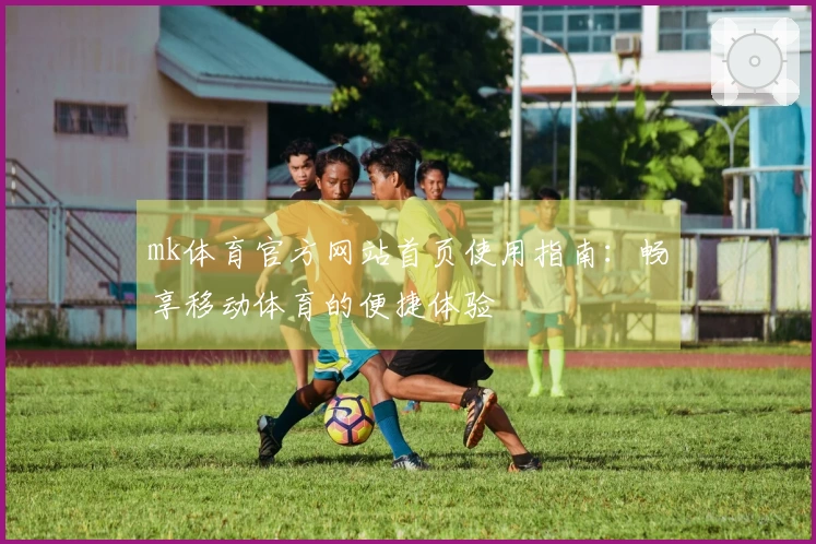 mk体育官方网站首页使用指南：畅享移动体育的便捷体验