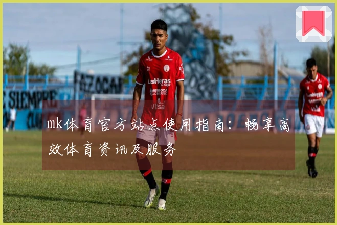 mk体育官方站点使用指南：畅享高效体育资讯及服务