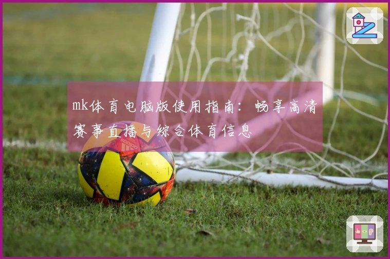 mk体育电脑版使用指南：畅享高清赛事直播与综合体育信息